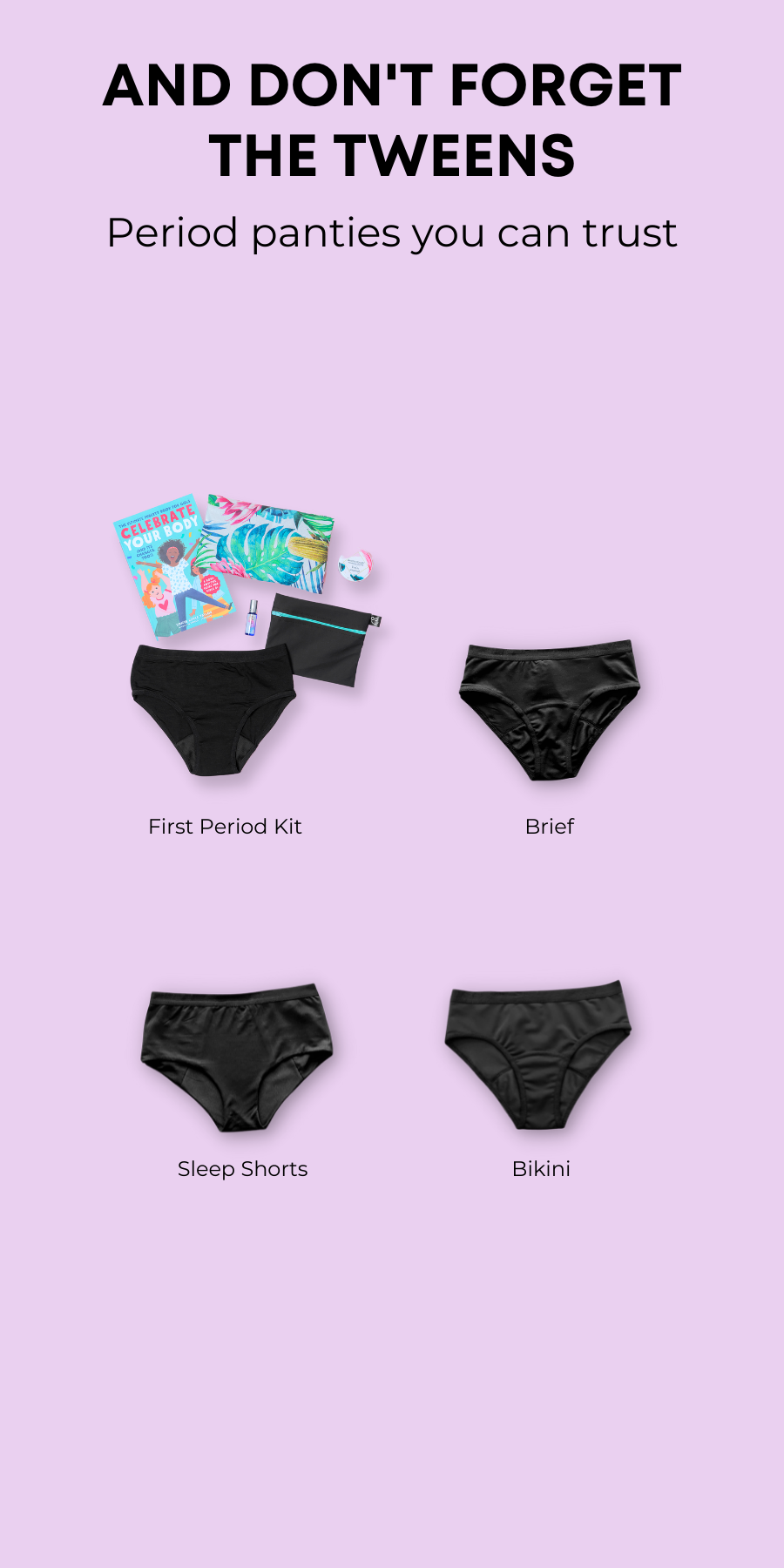Buy period panties for your tween in soft bamboo or quick drying nylon. Choose between the Brief, the Sleep shorts and the Bikini style. Available in regular or heavy absorption.